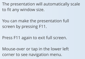 The presentation will automatically scale to fit any window size.  You can make the presentation full screen by pressing F11.  Press F11 again to exit full screen.  Mouse-over or tap in the lower left corner to see navigation menu.